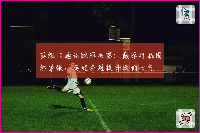 苏维门迪论欧冠决赛：巅峰对抗固然紧张，英超夺冠提升我们士气