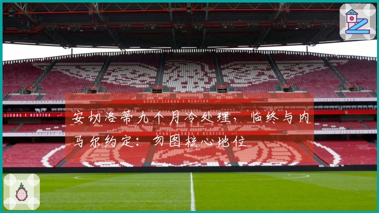 安切洛蒂九个月冷处理，临终与内马尔约定：勿图核心地位
